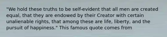 "We hold these truths to be self-evident that all men are created equal, that they are endowed by their Creator with certain unalienable rights, that among these are life, liberty, and the pursuit of happiness." This famous quote comes from