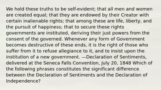 We hold these truths to be self-evident; that all men and women are created equal; that they are endowed by their Creator with certain inalienable rights; that among these are life, liberty, and the pursuit of happiness; that to secure these rights governments are instituted, deriving their just powers from the consent of the governed. Whenever any form of Government becomes destructive of these ends, it is the right of those who suffer from it to refuse allegiance to it, and to insist upon the institution of a new government. —Declaration of Sentiments, delivered at the Seneca Falls Convention, July 20, 1848 Which of the following phrases constitutes the significant difference between the Declaration of Sentiments and the Declaration of Independence?