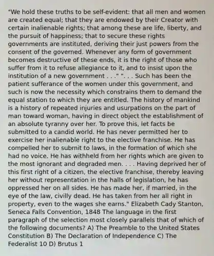 "We hold these truths to be self-evident: that all men and women are created equal; that they are endowed by their Creator with certain inalienable rights; that among these are life, liberty, and the pursuit of happiness; that to secure these rights governments are instituted, deriving their just powers from the consent of the governed. Whenever any form of government becomes destructive of these ends, it is the right of those who suffer from it to refuse allegiance to it, and to insist upon the institution of a new government . . ." ". . . Such has been the patient sufferance of the women under this government, and such is now the necessity which constrains them to demand the equal station to which they are entitled. The history of mankind is a history of repeated injuries and usurpations on the part of man toward woman, having in direct object the establishment of an absolute tyranny over her. To prove this, let facts be submitted to a candid world. He has never permitted her to exercise her inalienable right to the elective franchise. He has compelled her to submit to laws, in the formation of which she had no voice. He has withheld from her rights which are given to the most ignorant and degraded men. . . . Having deprived her of this first right of a citizen, the elective franchise, thereby leaving her without representation in the halls of legislation, he has oppressed her on all sides. He has made her, if married, in the eye of the law, civilly dead. He has taken from her all right in property, even to the wages she earns." Elizabeth Cady Stanton, Seneca Falls Convention, 1848 The language in the first paragraph of the selection most closely parallels that of which of the following documents? A) The Preamble to the United States Constitution B) The Declaration of Independence C) The Federalist 10 D) Brutus 1