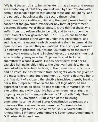 "We hold these truths to be self-evident: that all men and women are created equal; that they are endowed by their Creator with certain inalienable rights; that among these are life, liberty, and the pursuit of happiness; that to secure these rights governments are instituted, deriving their just powers from the consent of the governed. Whenever any form of government becomes destructive of these ends, it is the right of those who suffer from it to refuse allegiance to it, and to insist upon the institution of a new government . . ." ". . . Such has been the patient sufferance of the women under this government, and such is now the necessity which constrains them to demand the equal station to which they are entitled. The history of mankind is a history of repeated injuries and usurpations on the part of man toward woman, having in direct object the establishment of an absolute tyranny over her. To prove this, let facts be submitted to a candid world. He has never permitted her to exercise her inalienable right to the elective franchise. He has compelled her to submit to laws, in the formation of which she had no voice. He has withheld from her rights which are given to the most ignorant and degraded men. . . . Having deprived her of this first right of a citizen, the elective franchise, thereby leaving her without representation in the halls of legislation, he has oppressed her on all sides. He has made her, if married, in the eye of the law, civilly dead. He has taken from her all right in property, even to the wages she earns." Elizabeth Cady Stanton, Seneca Falls Convention, 1848 Which of the following amendments to the United States Constitution addresses the grievance that a woman is not permitted "to exercise her inalienable right to the elective franchise"? A Fourteenth Amendment B Fifteenth Amendment C Seventeenth Amendment D Nineteenth Amendment