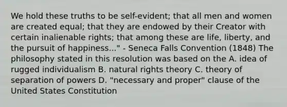 We hold these truths to be self-evident; that all men and women are created equal; that they are endowed by their Creator with certain inalienable rights; that among these are life, liberty, and the pursuit of happiness..." - Seneca Falls Convention (1848) The philosophy stated in this resolution was based on the A. idea of rugged individualism B. natural rights theory C. theory of separation of powers D. "necessary and proper" clause of the United States Constitution