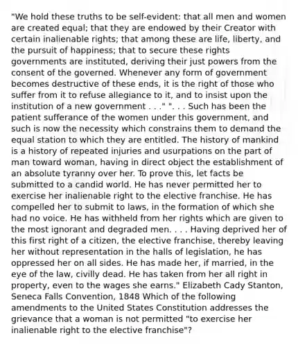 "We hold these truths to be self-evident: that all men and women are created equal; that they are endowed by their Creator with certain inalienable rights; that among these are life, liberty, and the pursuit of happiness; that to secure these rights governments are instituted, deriving their just powers from the consent of the governed. Whenever any form of government becomes destructive of these ends, it is the right of those who suffer from it to refuse allegiance to it, and to insist upon the institution of a new government . . ." ". . . Such has been the patient sufferance of the women under this government, and such is now the necessity which constrains them to demand the equal station to which they are entitled. The history of mankind is a history of repeated injuries and usurpations on the part of man toward woman, having in direct object the establishment of an absolute tyranny over her. To prove this, let facts be submitted to a candid world. He has never permitted her to exercise her inalienable right to the elective franchise. He has compelled her to submit to laws, in the formation of which she had no voice. He has withheld from her rights which are given to the most ignorant and degraded men. . . . Having deprived her of this first right of a citizen, the elective franchise, thereby leaving her without representation in the halls of legislation, he has oppressed her on all sides. He has made her, if married, in the eye of the law, civilly dead. He has taken from her all right in property, even to the wages she earns." Elizabeth Cady Stanton, Seneca Falls Convention, 1848 Which of the following amendments to the United States Constitution addresses the grievance that a woman is not permitted "to exercise her inalienable right to the elective franchise"?