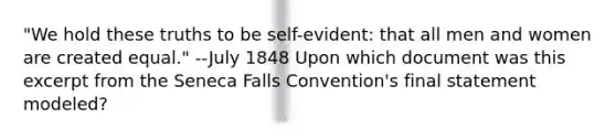 "We hold these truths to be self-evident: that all men and women are created equal." --July 1848 Upon which document was this excerpt from the Seneca Falls Convention's final statement modeled?