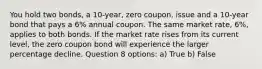 You hold two bonds, a 10-year, zero coupon, issue and a 10-year bond that pays a 6% annual coupon. The same market rate, 6%, applies to both bonds. If the market rate rises from its current level, the zero coupon bond will experience the larger percentage decline. Question 8 options: a) True b) False