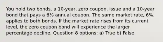 You hold two bonds, a 10-year, zero coupon, issue and a 10-year bond that pays a 6% annual coupon. The same market rate, 6%, applies to both bonds. If the market rate rises from its current level, the zero coupon bond will experience the larger percentage decline. Question 8 options: a) True b) False