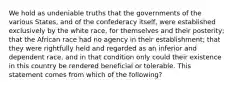 We hold as undeniable truths that the governments of the various States, and of the confederacy itself, were established exclusively by the white race, for themselves and their posterity; that the African race had no agency in their establishment; that they were rightfully held and regarded as an inferior and dependent race, and in that condition only could their existence in this country be rendered beneficial or tolerable. This statement comes from which of the following?