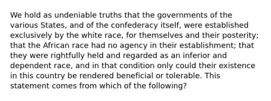 We hold as undeniable truths that the governments of the various States, and of the confederacy itself, were established exclusively by the white race, for themselves and their posterity; that the African race had no agency in their establishment; that they were rightfully held and regarded as an inferior and dependent race, and in that condition only could their existence in this country be rendered beneficial or tolerable. This statement comes from which of the following?