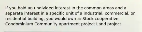 If you hold an undivided interest in the common areas and a separate interest in a specific unit of a industrial, commercial, or residential building, you would own a: Stock cooperative Condominium Community apartment project Land project