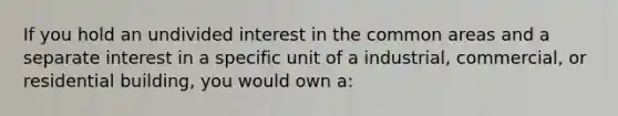 If you hold an undivided interest in the common areas and a separate interest in a specific unit of a industrial, commercial, or residential building, you would own a: