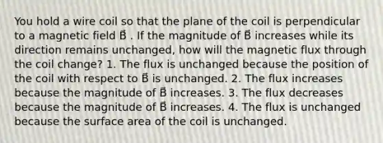 You hold a wire coil so that the plane of the coil is perpendicular to a magnetic field B⃗ . If the magnitude of B⃗ increases while its direction remains unchanged, how will the magnetic flux through the coil change? 1. The flux is unchanged because the position of the coil with respect to B⃗ is unchanged. 2. The flux increases because the magnitude of B⃗ increases. 3. The flux decreases because the magnitude of B⃗ increases. 4. The flux is unchanged because the surface area of the coil is unchanged.