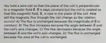 You hold a wire coil so that the plane of the coil is perpendicular to a magnetic field B⃗. B⃗ is kept constant but the coil is rotated so that the magnetic field, B⃗, is now in the plane of the coil. How will the magnetic flux through the coil change as the rotation occurs? A) The flux is unchanged because the magnitude of B⃗ is constant. B) The flux increases because the angle between B⃗ and the coil's axis changes. C) The flux decreases because the angle between B⃗ and the coil's axis changes. D) The flux is unchanged because the area of the coil is unchanged.