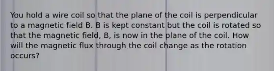 You hold a wire coil so that the plane of the coil is perpendicular to a magnetic field B. B is kept constant but the coil is rotated so that the magnetic field, B, is now in the plane of the coil. How will the magnetic flux through the coil change as the rotation occurs?