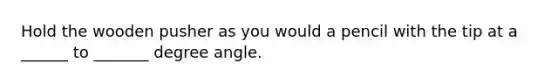 Hold the wooden pusher as you would a pencil with the tip at a ______ to _______ degree angle.