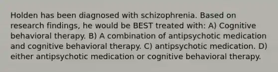 Holden has been diagnosed with schizophrenia. Based on research findings, he would be BEST treated with: A) Cognitive behavioral therapy. B) A combination of antipsychotic medication and cognitive behavioral therapy. C) antipsychotic medication. D) either antipsychotic medication or cognitive behavioral therapy.