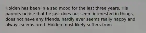 Holden has been in a sad mood for the last three years. His parents notice that he just does not seem interested in things, does not have any friends, hardly ever seems really happy and always seems tired. Holden most likely suffers from