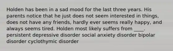 ​Holden has been in a sad mood for the last three years. His parents notice that he just does not seem interested in things, does not have any friends, hardly ever seems really happy, and always seems tired. Holden most likely suffers from ____. ​persistent depressive disorder ​social anxiety disorder ​bipolar disorder ​cyclothymic disorder