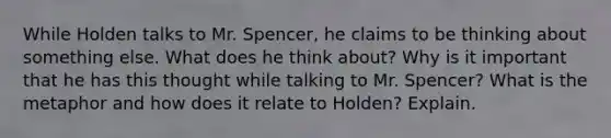 While Holden talks to Mr. Spencer, he claims to be thinking about something else. What does he think about? Why is it important that he has this thought while talking to Mr. Spencer? What is the metaphor and how does it relate to Holden? Explain.