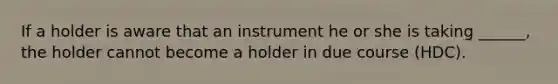 If a holder is aware that an instrument he or she is taking ______, the holder cannot become a holder in due course (HDC).