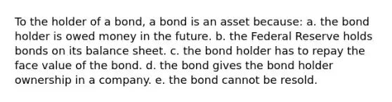 To the holder of a bond, a bond is an asset because: a. the bond holder is owed money in the future. b. the Federal Reserve holds bonds on its balance sheet. c. the bond holder has to repay the face value of the bond. d. the bond gives the bond holder ownership in a company. e. the bond cannot be resold.