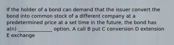 If the holder of a bond can demand that the issuer convert the bond into common stock of a different company at a predetermined price at a set time in the future, the bond has a(n) ______________ option. A call B put C conversion D extension E exchange