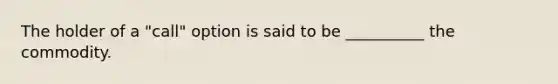 The holder of a "call" option is said to be __________ the commodity.