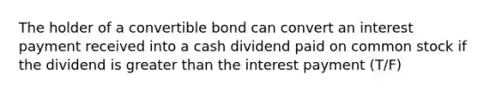 The holder of a convertible bond can convert an interest payment received into a cash dividend paid on common stock if the dividend is greater than the interest payment (T/F)