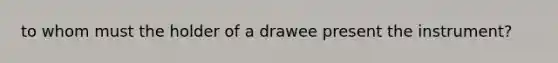 to whom must the holder of a drawee present the instrument?