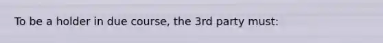 To be a holder in due course, the 3rd party must: