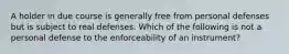 A holder in due course is generally free from personal defenses but is subject to real defenses. Which of the following is not a personal defense to the enforceability of an instrument?