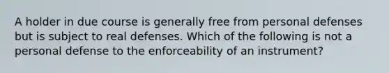 A holder in due course is generally free from personal defenses but is subject to real defenses. Which of the following is not a personal defense to the enforceability of an instrument?