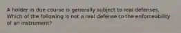 A holder in due course is generally subject to real defenses. Which of the following is not a real defense to the enforceability of an instrument?