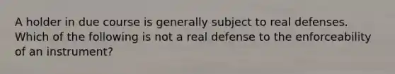 A holder in due course is generally subject to real defenses. Which of the following is not a real defense to the enforceability of an instrument?