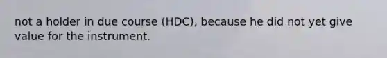 not a holder in due course (HDC), because he did not yet give value for the instrument.