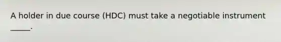 A holder in due course (HDC) must take a negotiable instrument _____.