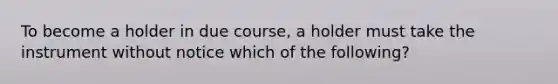 To become a holder in due course, a holder must take the instrument without notice which of the following?