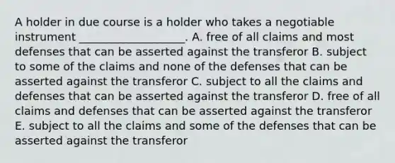 A holder in due course is a holder who takes a negotiable instrument​ ___________________. A. free of all claims and most defenses that can be asserted against the transferor B. subject to some of the claims and none of the defenses that can be asserted against the transferor C. subject to all the claims and defenses that can be asserted against the transferor D. free of all claims and defenses that can be asserted against the transferor E. subject to all the claims and some of the defenses that can be asserted against the transferor