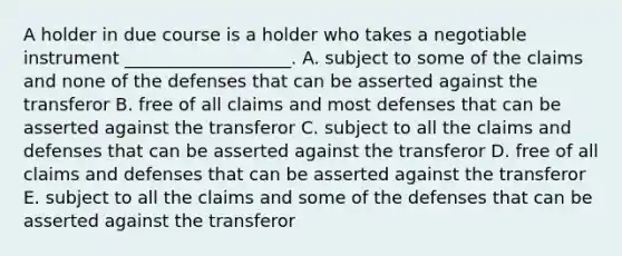 A holder in due course is a holder who takes a negotiable instrument​ ___________________. A. subject to some of the claims and none of the defenses that can be asserted against the transferor B. free of all claims and most defenses that can be asserted against the transferor C. subject to all the claims and defenses that can be asserted against the transferor D. free of all claims and defenses that can be asserted against the transferor E. subject to all the claims and some of the defenses that can be asserted against the transferor