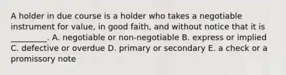 A holder in due course is a holder who takes a negotiable instrument for​ value, in good​ faith, and without notice that it is​ _________. A. negotiable or​ non-negotiable B. express or implied C. defective or overdue D. primary or secondary E. a check or a promissory note