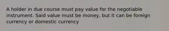 A holder in due course must pay value for the negotiable instrument. Said value must be money, but it can be foreign currency or domestic currency