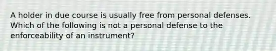 A holder in due course is usually free from personal defenses. Which of the following is not a personal defense to the enforceability of an instrument?