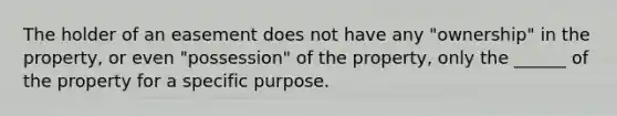 The holder of an easement does not have any "ownership" in the property, or even "possession" of the property, only the ______ of the property for a specific purpose.