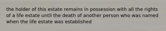 the holder of this estate remains in possession with all the rights of a life estate until the death of another person who was named when the life estate was established