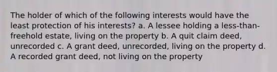 The holder of which of the following interests would have the least protection of his interests? a. A lessee holding a less-than-freehold estate, living on the property b. A quit claim deed, unrecorded c. A grant deed, unrecorded, living on the property d. A recorded grant deed, not living on the property