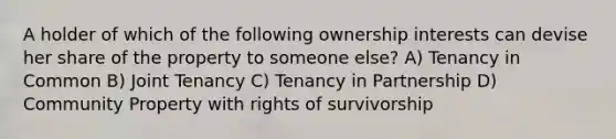 A holder of which of the following ownership interests can devise her share of the property to someone else? A) Tenancy in Common B) Joint Tenancy C) Tenancy in Partnership D) Community Property with rights of survivorship