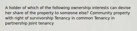 A holder of which of the following ownership interests can devise her share of the property to someone else? Community property with right of survivorship Tenancy in common Tenancy in partnership Joint tenancy