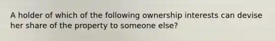 A holder of which of the following ownership interests can devise her share of the property to someone else?