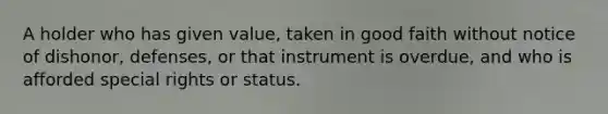 A holder who has given value, taken in good faith without notice of dishonor, defenses, or that instrument is overdue, and who is afforded special rights or status.