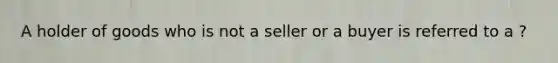 A holder of goods who is not a seller or a buyer is referred to a ?