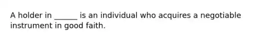A holder in ______ is an individual who acquires a negotiable instrument in good faith.