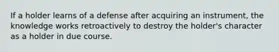 If a holder learns of a defense after acquiring an instrument, the knowledge works retroactively to destroy the holder's character as a holder in due course.